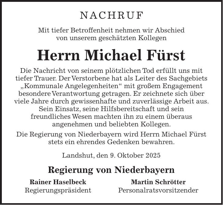 Nachruf Mit tiefer Betroffenheit nehmen wir Abschied von unserem geschätzten Kollegen Herrn Michael Fürst Die Nachricht von seinem plötzlichen Tod erfüllt uns mit tiefer Trauer. Der Verstorbene hat als Leiter des Sachgebiets 'Kommunale Angelegenheiten' mit großem Engagement besondere Verantwortung getragen. Er zeichnete sich über viele Jahre durch gewissenhafte und zuverlässige Arbeit aus. Sein Einsatz, seine Hilfsbereitschaft und sein freundliches Wesen machten ihn zu einem überaus angenehmen und beliebten Kollegen. Die Regierung von Niederbayern wird Herrn Michael Fürst stets ein ehrendes Gedenken bewahren. Landshut, den 9. Oktober 2025 Regierung von Niederbayern Rainer Haselbeck Martin Schrötter Regierungspräsident Personalratsvorsitzender