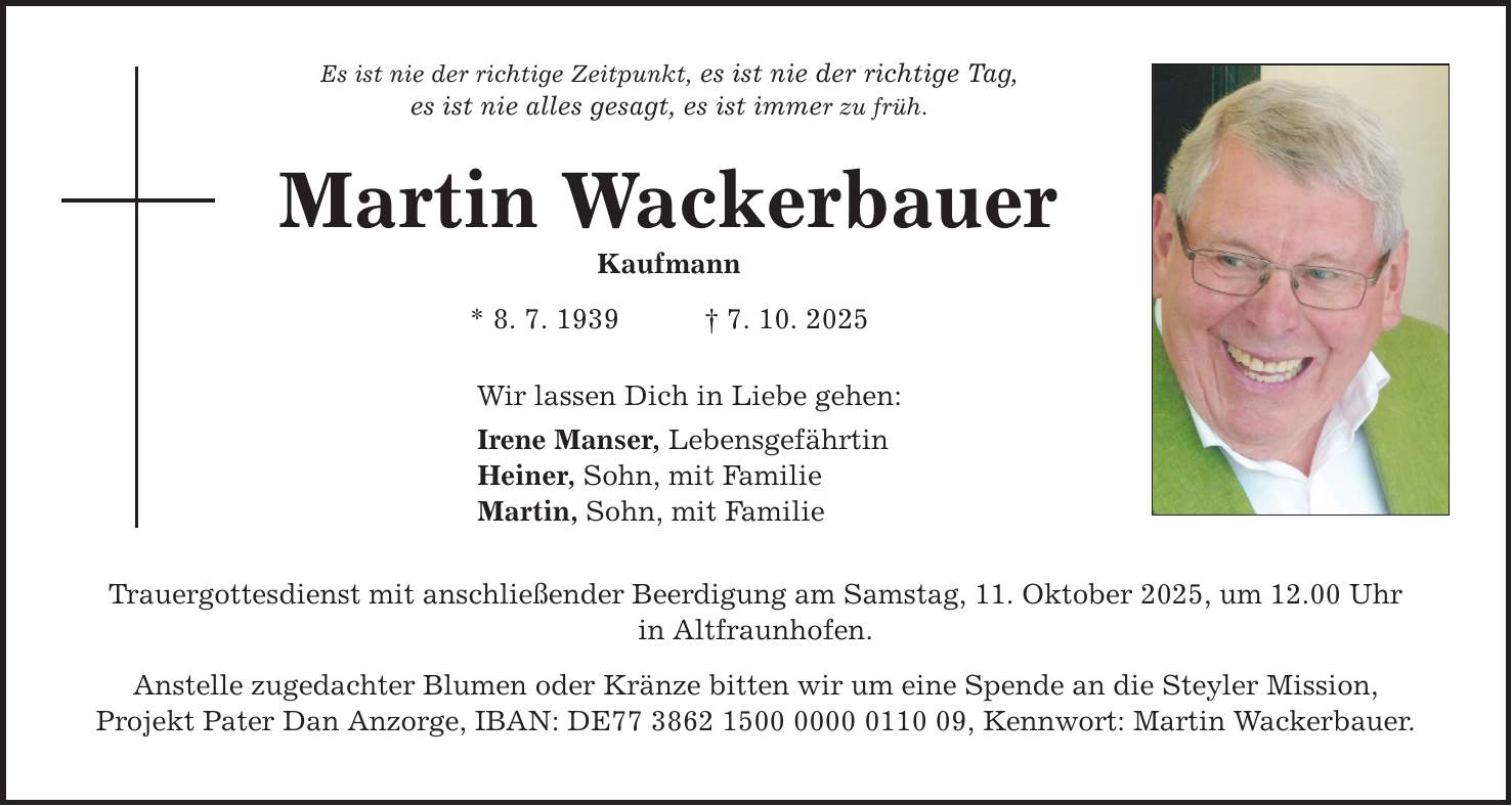 Es ist nie der richtige Zeitpunkt, es ist nie der richtige Tag, es ist nie alles gesagt, es ist immer zu früh. Martin Wackerbauer Kaufmann * 8. 7. 1939 _ 7. 10. 2025 Wir lassen Dich in Liebe gehen: Irene Manser, Lebensgefährtin Heiner, Sohn, mit Familie Martin, Sohn, mit Familie Trauergottesdienst mit anschließender Beerdigung am Samstag, 11. Oktober 2025, um 12.00 Uhr in Altfraunhofen. Anstelle zugedachter Blumen oder Kränze bitten wir um eine Spende an die Steyler Mission, Projekt Pater Dan Anzorge, IBAN: DE***, Kennwort: Martin Wackerbauer.