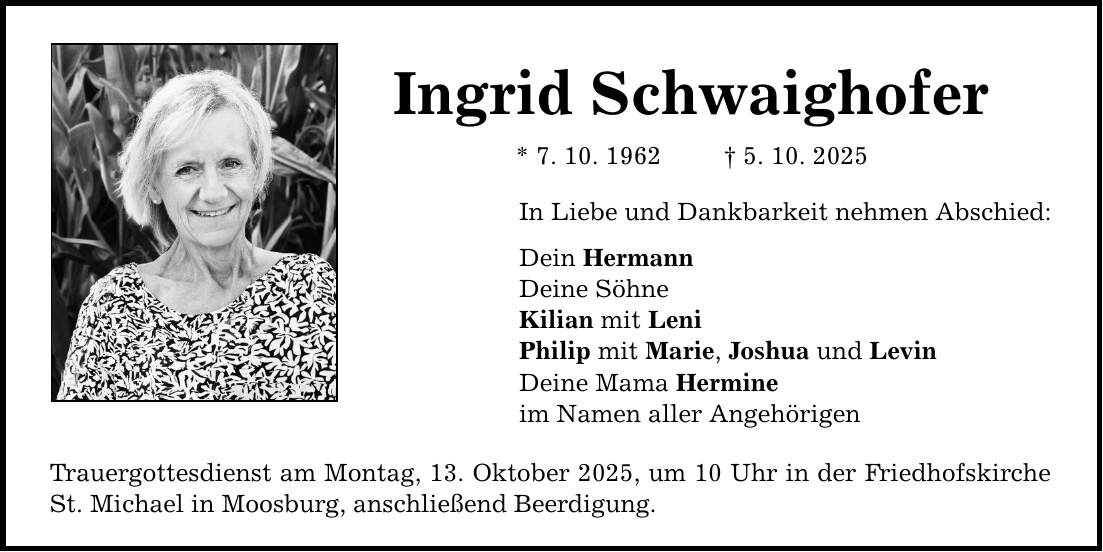 Ingrid Schwaighofer * 7. 10. 1962 _ 5. 10. 2025 In Liebe und Dankbarkeit nehmen Abschied: Dein Hermann Deine Söhne Kilian mit Leni Philip mit Marie, Joshua und Levin Deine Mama Hermine im Namen aller Angehörigen Trauergottesdienst am Montag, 13. Oktober 2025, um 10 Uhr in der Friedhofskirche St. Michael in Moosburg, anschließend Beerdigung.