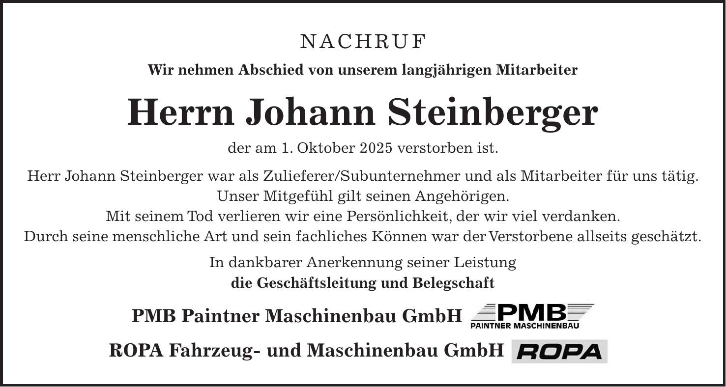 Herrn Johann Steinberger der am 1. Oktober 2025 verstorben ist. Herr Johann Steinberger war als Zulieferer/Subunternehmer und als Mitarbeiter für uns tätig. Unser Mitgefühl gilt seinen Angehörigen. Mit seinem Tod verlieren wir eine Persönlichkeit, der wir viel verdanken. Durch seine Menschliche Art und sein fachliches Können war der Verstorbene allseits geschätzt. In dankbarer Anerkennung seiner Leistung Die Geschäftsleitung und Belegschaft ROPA Fahrzeug- und Maschinenbau GmbH Nachruf Wir nehmen Abschied von unserem langjährigen Mitarbeiter Herrn Johann Steinberger der am 1. Oktober 2025 verstorben ist. Herr Johann Steinberger war als Zulieferer/Subunternehmer und als Mitarbeiter für uns tätig. Unser Mitgefühl gilt seinen Angehörigen. Mit seinem Tod verlieren wir eine Persönlichkeit, der wir viel verdanken. Durch seine menschliche Art und sein fachliches Können war der Verstorbene allseits geschätzt. In dankbarer Anerkennung seiner Leistung die Geschäftsleitung und Belegschaft PMB Paintner Maschinenbau GmbH ROPA Fahrzeug- und Maschinenbau GmbH 