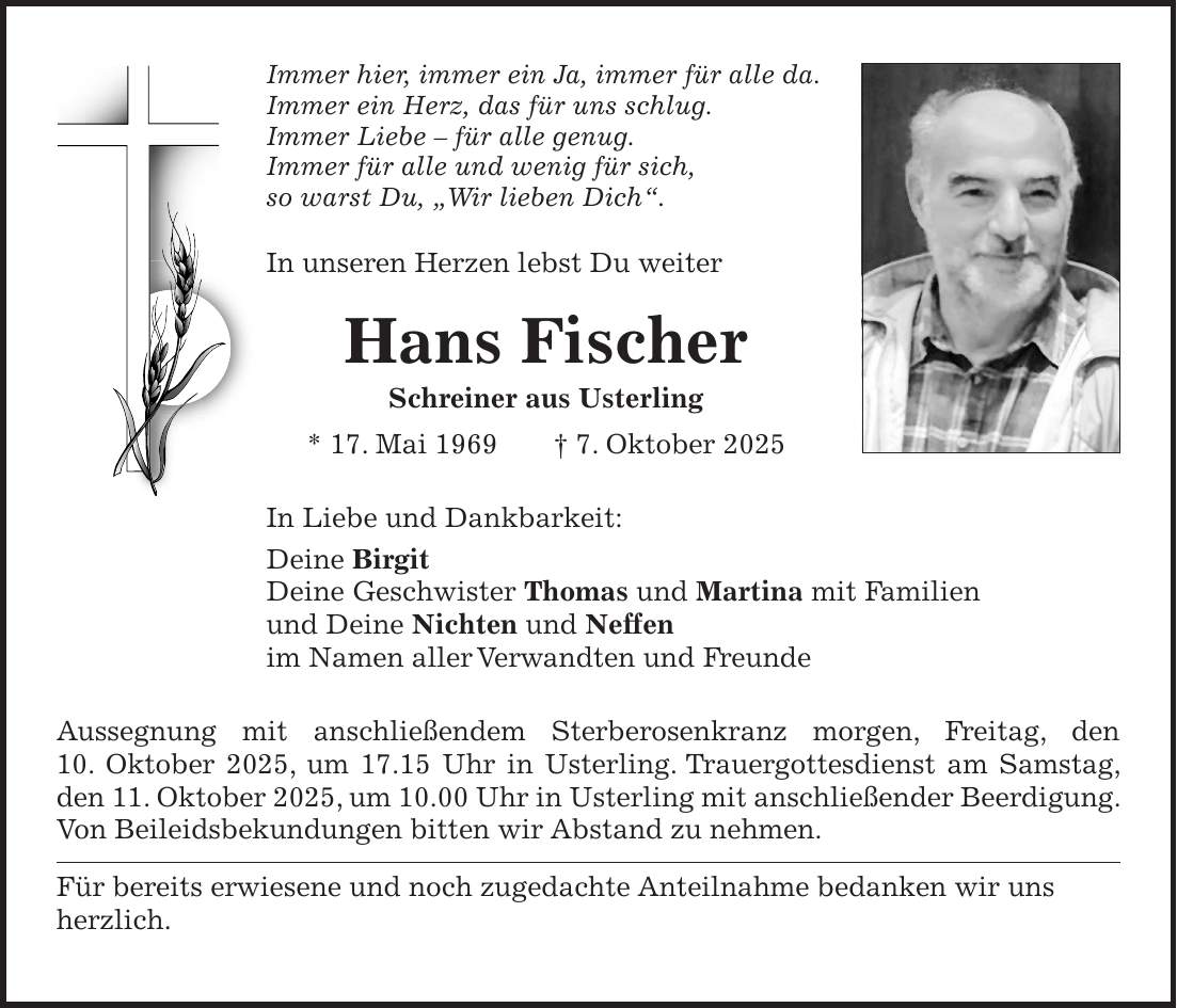 Immer hier, immer ein Ja, immer für alle da. Immer ein Herz, das für uns schlug. Immer Liebe - für alle genug. Immer für alle und wenig für sich, so warst Du, 'Wir lieben Dich'. In unseren Herzen lebst Du weiter Hans Fischer Schreiner aus Usterling * 17. Mai 1969 + 7. Oktober 2025 In Liebe und Dankbarkeit: Deine Birgit Deine Geschwister Thomas und Martina mit Familien und Deine Nichten und Neffen im Namen aller Verwandten und Freunde Aussegnung mit anschließendem Sterberosenkranz morgen, Freitag, den 10. Oktober 2025, um 17.15 Uhr in Usterling. Trauergottesdienst am Samstag, den 11. Oktober 2025, um 10.00 Uhr in Usterling mit anschließender Beerdigung. Von Beileidsbekundungen bitten wir Abstand zu nehmen. Für bereits erwiesene und noch zugedachte Anteilnahme bedanken wir uns herzlich. 