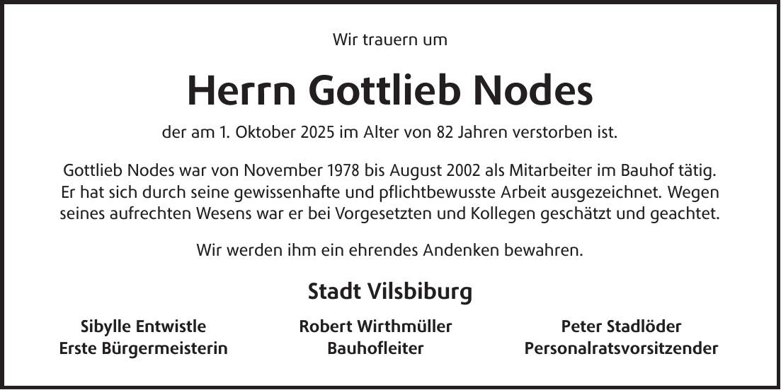 Wir trauern um Herrn Gottlieb Nodes der am 1. Oktober 2025 im Alter von 82 Jahren verstorben ist. Gottlieb Nodes war von November 1978 bis August 2002 als Mitarbeiter im Bauhof tätig. Er hat sich durch seine gewissenhafte und pflichtbewusste Arbeit ausgezeichnet. Wegen seines aufrechten Wesens war er bei Vorgesetzten und Kollegen geschätzt und geachtet. Wir werden ihm ein ehrendes Andenken bewahren. Stadt Vilsbiburg Sibylle Entwistle Robert Wirthmüller Peter Stadlöder Erste Bürgermeisterin Bauhofleiter Personalratsvorsitzender