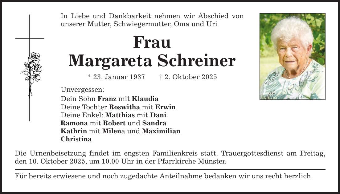 In Liebe und Dankbarkeit nehmen wir Abschied von unserer Mutter, Schwiegermutter, Oma und Uri Frau Margareta Schreiner * 23. Januar 1937 _ 2. Oktober 2025 Unvergessen: Dein Sohn Franz mit Klaudia Deine Tochter Roswitha mit Erwin Deine Enkel: Matthias mit Dani Ramona mit Robert und Sandra Kathrin mit Milena und Maximilian Christina Die Urnenbeisetzung findet im engsten Familienkreis statt. Trauergottesdienst am Freitag, den 10. Oktober 2025, um 10.00 Uhr in der Pfarrkirche Münster. Für bereits erwiesene und noch zugedachte Anteilnahme bedanken wir uns recht herzlich.