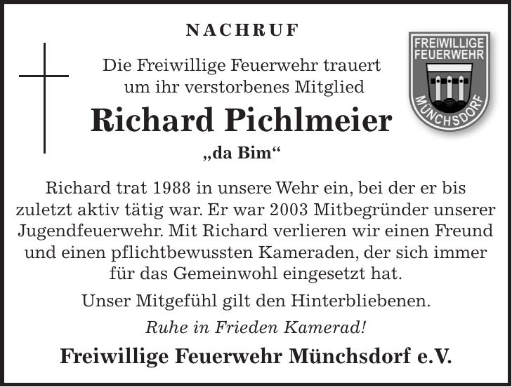 NACHRUF Die Freiwillige Feuerwehr trauert um ihr verstorbenes Mitglied Richard Pichlmeier 'da Bim' Richard trat 1988 in unsere Wehr ein, bei der er bis zuletzt aktiv tätig war. Er war 2003 Mitbegründer unserer Jugendfeuerwehr. Mit Richard verlieren wir einen Freund und einen pflichtbewussten Kameraden, der sich immer für das Gemeinwohl eingesetzt hat. Unser Mitgefühl gilt den Hinterbliebenen. Ruhe in Frieden Kamerad! Freiwillige Feuerwehr Münchsdorf e.V.