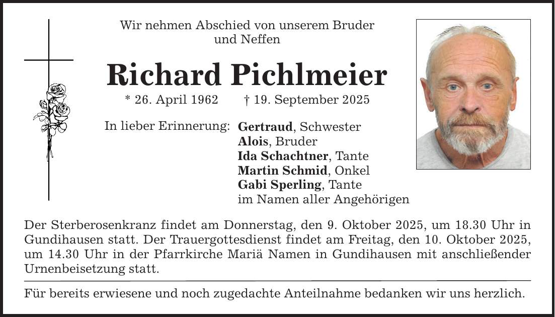 Wir nehmen Abschied von unserem Bruder und Neffen Richard Pichlmeier * 26. April 1962 _ 19. September 2025 In lieber Erinnerung: Gertraud, Schwester Alois, Bruder Ida Schachtner, Tante Martin Schmid, Onkel Gabi Sperling, Tante im Namen aller Angehörigen Der Sterberosenkranz findet am Donnerstag, den 9. Oktober 2025, um 18.30 Uhr in Gundihausen statt. Der Trauergottesdienst findet am Freitag, den 10. Oktober 2025, um 14.30 Uhr in der Pfarrkirche Mariä Namen in Gundihausen mit anschließender Urnenbeisetzung statt. Für bereits erwiesene und noch zugedachte Anteilnahme bedanken wir uns herzlich.