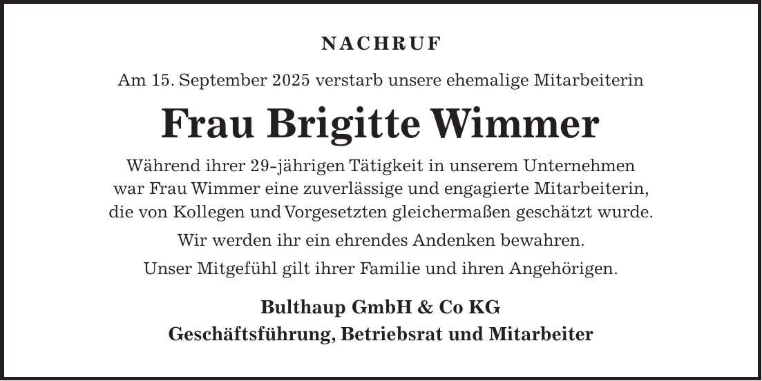  NACHRUF Am 15. September 2025 verstarb unsere ehemalige Mitarbeiterin Frau Brigitte Wimmer Während ihrer 29-jährigen Tätigkeit in unserem Unternehmen war Frau Wimmer eine zuverlässige und engagierte Mitarbeiterin, die von Kollegen und Vorgesetzten gleichermaßen geschätzt wurde. Wir werden ihr ein ehrendes Andenken bewahren. Unser Mitgefühl gilt ihrer Familie und ihren Angehörigen. Bulthaup GmbH & Co KG Geschäftsführung, Betriebsrat und MitarbeiterNACHRUF Am 15.09.2025 verstarb unsere ehemalige Mitarbeiterin, Frau Brigitte Wimmer Während ihrer 29-jährigen Tätigkeit in unserem Unternehmen war Frau Wimmer eine zuverlässige und engagierte Mitarbeiterin, die von Kollegen und Vorgesetzten gleichermaßen geschätzt wurde. Wir werden ihr ein ehrendes Andenken bewahren. Unser Mitgefühl gilt ihrer Familie und ihren Angehörigen. Bulthaup GmbH & Co KG Geschäftsführung, Betriebsrat und Mitarbeiter 
