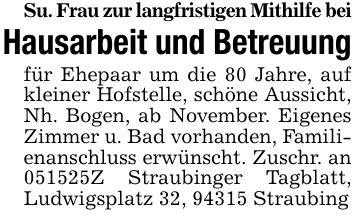 Su. Frau zur langfristigen Mithilfe beiHausarbeit und Betreuungfür Ehepaar um die 80 Jahre, auf kleiner Hofstelle, schöne Aussicht, Nh. Bogen, ab November. Eigenes Zimmer u. Bad vorhanden, Familienanschluss erwünscht. Zuschr. an ***Z Straubinger Tagblatt, Ludwigsplatz 32, 94315 Straubing
