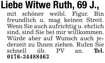 Liebe Witwe Ruth, 69 J.,mit schöner weibl. Figur. Bin freundlich u. mag keinen Streit. Wenn Sie auch aufrichtig u. ehrlich sind, sind Sie bei mir willkommen. Würde aber auf Wunsch auch jederzeit zu Ihnen ziehen. Rufen Sie schnell üb. PV an. Tel. ***