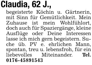 Claudia, 62 J., begeisterte Köchin u. Gärtnerin, mit Sinn für Gemütlichkeit. Mein Zuhause ist mein Wohlfühlort, doch auch für Spaziergänge, kleine Ausflüge oder Deine Interessen lasse ich mich gern begeistern. Suche üb. PV e. ehrlichen Mann, spontan, treu u. lebensfroh, für ein liebevolles Miteinander. Tel. ***
