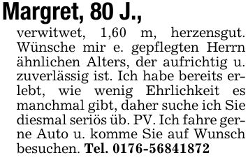 Margret, 80 J.,verwitwet, 1,60 m, herzensgut. Wünsche mir e. gepflegten Herrn ähnlichen Alters, der aufrichtig u. zuverlässig ist. Ich habe bereits erlebt, wie wenig Ehrlichkeit es manchmal gibt, daher suche ich Sie diesmal seriös üb. PV. Ich fahre gerne Auto u. komme Sie auf Wunsch besuchen. Tel. ***