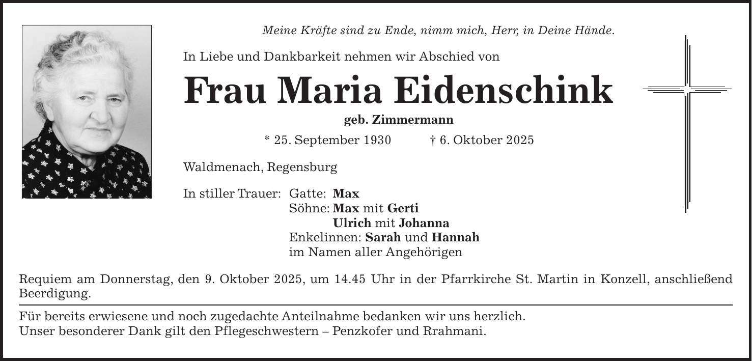 Meine Kräfte sind zu Ende, nimm mich, Herr, in Deine Hände. In Liebe und Dankbarkeit nehmen wir Abschied von Frau Maria Eidenschink geb. Zimmermann * 25. September 1930 + 6. Oktober 2025 Waldmenach, Regensburg In stiller Trauer: Gatte: Max Söhne: Max mit Gerti Ulrich mit Johanna Enkelinnen: Sarah und Hannah im Namen aller Angehörigen Requiem am Donnerstag, den 9. Oktober 2025, um 14.45 Uhr in der Pfarrkirche St. Martin in Konzell, anschließend Beerdigung. Für bereits erwiesene und noch zugedachte Anteilnahme bedanken wir uns herzlich. Unser besonderer Dank gilt den Pflegeschwestern - Penzkofer und Rrahmani.