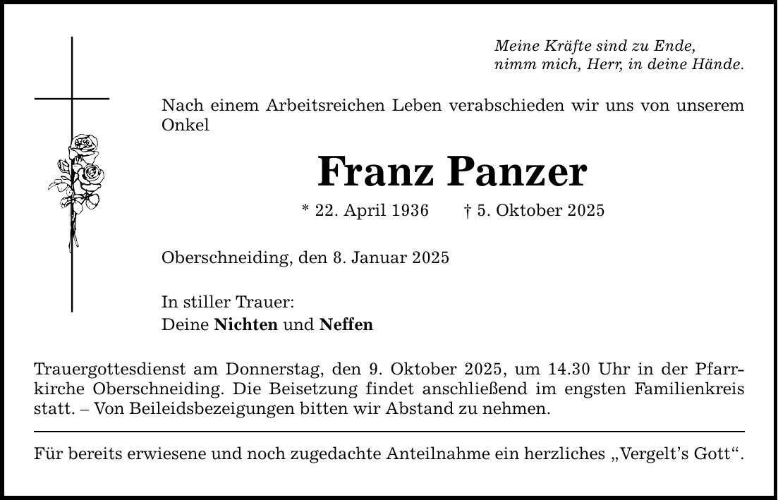 Meine Kräfte sind zu Ende, nimm mich, Herr, in deine Hände. Nach einem Arbeitsreichen Leben verabschieden wir uns von unserem Onkel Franz Panzer * 22. April 1936 _ 5. Oktober 2025 Oberschneiding, den 8. Januar 2025 In stiller Trauer: Deine Nichten und Neffen Trauergottesdienst am Donnerstag, den 9. Oktober 2025, um 14.30 Uhr in der Pfarr­kirche Oberschneiding. Die Beisetzung findet anschließend im engsten ­Familienkreis statt. - Von Beileidsbezeigungen bitten wir Abstand zu nehmen. Für bereits erwiesene und noch zugedachte Anteilnahme ein herzliches 