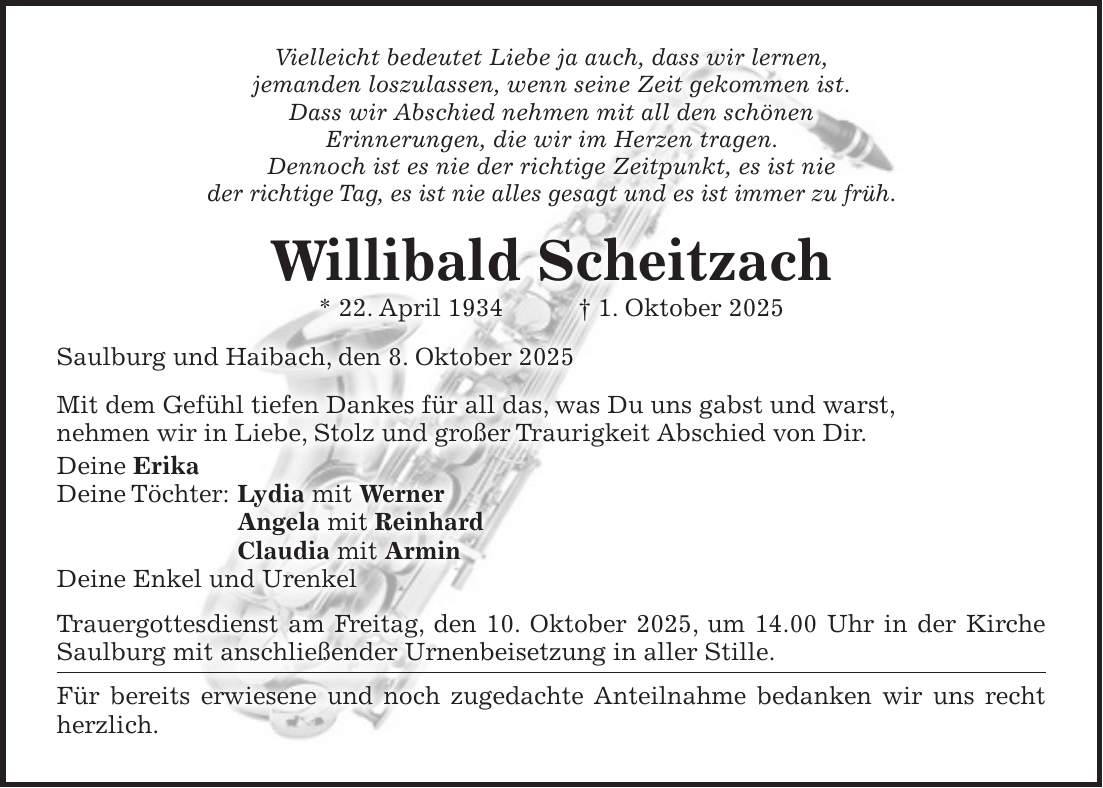 Vielleicht bedeutet Liebe ja auch, dass wir lernen, jemanden loszulassen, wenn seine Zeit gekommen ist. Dass wir Abschied nehmen mit all den schönen Erinnerungen, die wir im Herzen tragen. Dennoch ist es nie der richtige Zeitpunkt, es ist nie der richtige Tag, es ist nie alles gesagt und es ist immer zu früh. Willibald Scheitzach * 22. April 1934 + 1. Oktober 2025 Saulburg und Haibach, den 8. Oktober 2025 Mit dem Gefühl tiefen Dankes für all das, was Du uns gabst und warst, nehmen wir in Liebe, Stolz und großer Traurigkeit Abschied von Dir. Deine Erika Deine Töchter: Lydia mit Werner Angela mit Reinhard Claudia mit Armin Deine Enkel und Urenkel Trauergottesdienst am Freitag, den 10. Oktober 2025, um 14.00 Uhr in der Kirche Saulburg mit anschließender Urnenbeisetzung in aller Stille. Für bereits erwiesene und noch zugedachte Anteilnahme bedanken wir uns recht herzlich.
