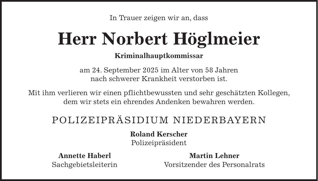 In Trauer zeigen wir an, dass Herr Norbert Höglmeier Kriminalhauptkommissar am 24. September 2025 im Alter von 58 Jahren nach schwerer Krankheit verstorben ist. Mit ihm verlieren wir einen pflichtbewussten und sehr geschätzten Kollegen, dem wir stets ein ehrendes Andenken bewahren werden. Polizeipräsidium Niederbayern Roland Kerscher Polizeipräsident Annette Haberl Martin Lehner Sachgebietsleiterin Vorsitzender des Personalrats