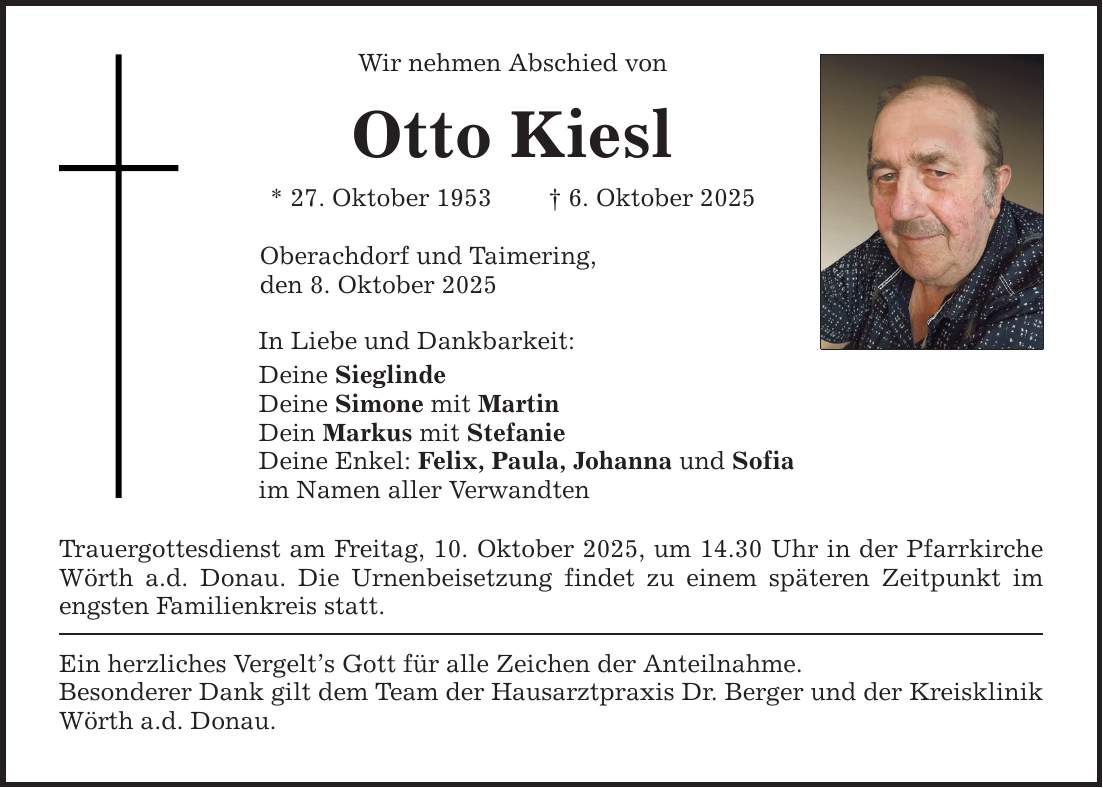 Wir nehmen Abschied von Otto Kiesl * 27. Oktober 1953 _ 6. Oktober 2025 Oberachdorf und Taimering, den 8. Oktober 2025 In Liebe und Dankbarkeit: Deine Sieglinde Deine Simone mit Martin Dein Markus mit Stefanie Deine Enkel: Felix, Paula, Johanna und Sofia im Namen aller Verwandten Trauergottesdienst am Freitag, 10. Oktober 2025, um 14.30 Uhr in der Pfarrkirche Wörth a.d. Donau. Die Urnenbeisetzung findet zu einem späteren Zeitpunkt im engsten Familienkreis statt. Ein herzliches Vergelt's Gott für alle Zeichen der Anteilnahme. Besonderer Dank gilt dem Team der Hausarztpraxis Dr. Berger und der Kreisklinik Wörth a.d. Donau.