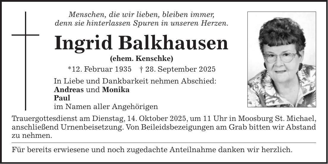 Menschen, die wir lieben, bleiben immer, denn sie hinterlassen Spuren in unseren Herzen. Ingrid Balkhausen (ehem. Kenschke) *12. Februar 1935 + 28. September 2025 In Liebe und Dankbarkeit nehmen Abschied: Andreas und Monika Paul im Namen aller Angehörigen Trauergottesdienst am Dienstag, 14. Oktober 2025, um 11 Uhr in Moosburg St. Michael, anschließend Urnenbeisetzung. Von Beileidsbezeigungen am Grab bitten wir Abstand zu nehmen. Für bereits erwiesene und noch zugedachte Anteilnahme danken wir herzlich.