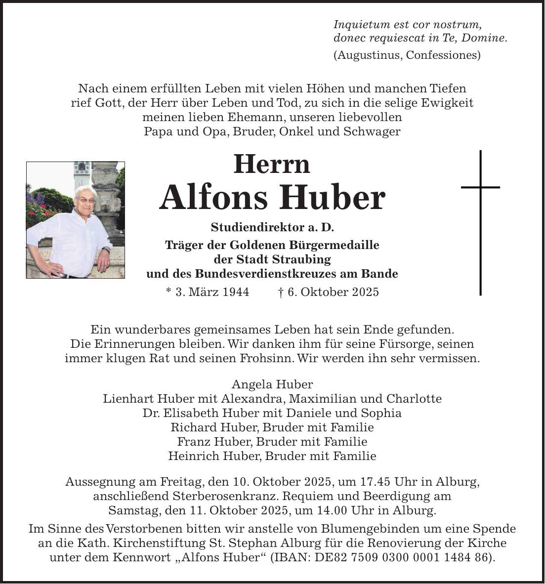 Inquietum est cor nostrum, donec requiescat in Te, Domine. (Augustinus, Confessiones) Nach einem erfüllten Leben mit vielen Höhen und manchen Tiefen rief Gott, der Herr über Leben und Tod, zu sich in die selige Ewigkeit meinen lieben Ehemann, unseren liebevollen Papa und Opa, Bruder, Onkel und Schwager Herrn Alfons Huber Studiendirektor a. D. Träger der Goldenen Bürgermedaille der Stadt Straubing und des Bundesverdienstkreuzes am Bande * 3. März 1944 + 6. Oktober 2025 Ein wunderbares gemeinsames Leben hat sein Ende gefunden. Die Erinnerungen bleiben. Wir danken ihm für seine Fürsorge, seinen immer klugen Rat und seinen Frohsinn. Wir werden ihn sehr vermissen. Angela Huber Lienhart Huber mit Alexandra, Maximilian und Charlotte Dr. Elisabeth Huber mit Daniele und Sophia Richard Huber, Bruder mit Familie Franz Huber, Bruder mit Familie Heinrich Huber, Bruder mit Familie Aussegnung am Freitag, den 10. Oktober 2025, um 17.45 Uhr in Alburg, anschließend Sterberosenkranz. Requiem und Beerdigung am Samstag, den 11. Oktober 2025, um 14.00 Uhr in Alburg. Im Sinne des Verstorbenen bitten wir anstelle von Blumengebinden um eine Spende an die Kath. Kirchenstiftung St. Stephan Alburg für die Renovierung der Kirche unter dem Kennwort 'Alfons Huber' (IBAN: DE***).