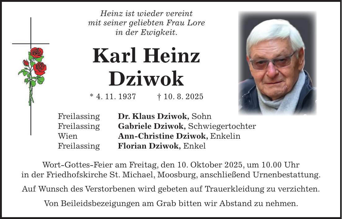  Heinz ist wieder vereint mit seiner geliebten Frau Lore in der Ewigkeit. Karl Heinz Dziwok * 4. 11. 1937 + 10. 8. 2025 Freilassing Dr. Klaus Dziwok, Sohn Freilassing Gabriele Dziwok, Schwiegertochter Wien Ann-Christine Dziwok, Enkelin Freilassing Florian Dziwok, Enkel Wort-Gottes-Feier am Freitag, den 10. Oktober 2025, um 10.00 Uhr in der Friedhofskirche St. Michael, Moosburg, anschließend Urnenbestattung. Auf Wunsch des Verstorbenen wird gebeten auf Trauerkleidung zu verzichten. Von Beileidsbezeigungen am Grab bitten wir Abstand zu nehmen.