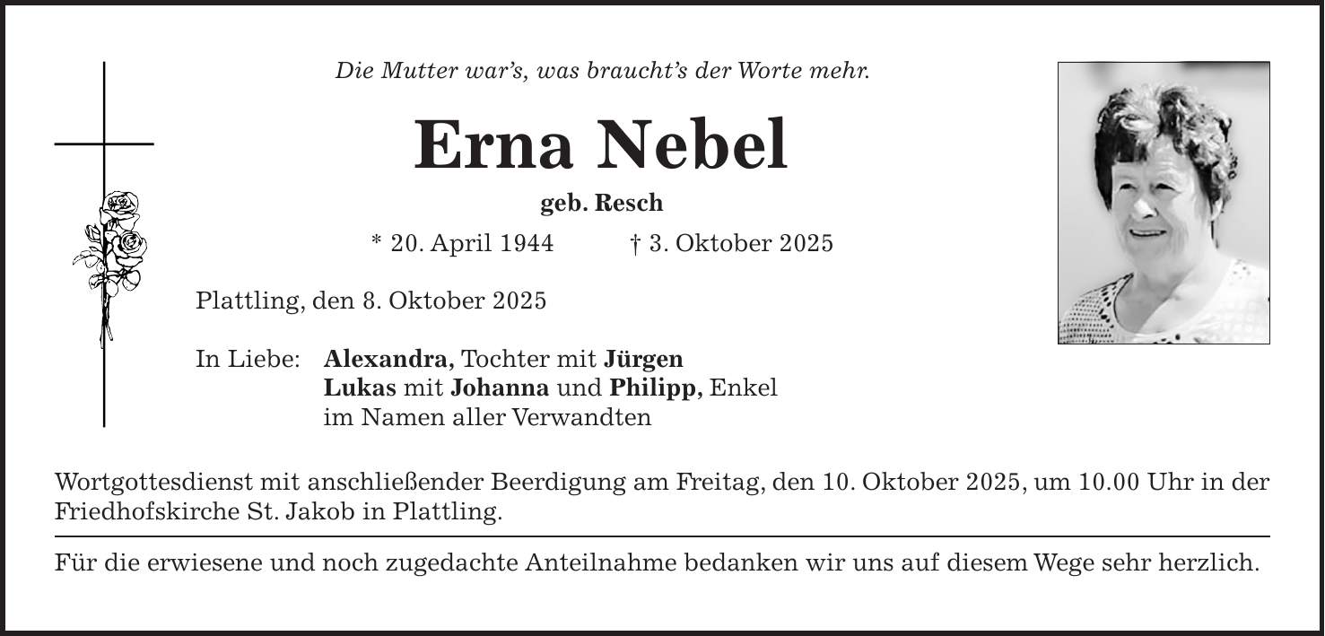 Die Mutter war's, was braucht's der Worte mehr. Erna Nebel geb. Resch * 20. April 1944 + 3. Oktober 2025 Plattling, den 8. Oktober 2025 In Liebe: Alexandra, Tochter mit Jürgen Lukas mit Johanna und Philipp, Enkel im Namen aller Verwandten Wortgottesdienst mit anschließender Beerdigung am Freitag, den 10. Oktober 2025, um 10.00 Uhr in der Friedhofskirche St. Jakob in Plattling. Für die erwiesene und noch zugedachte Anteilnahme bedanken wir uns auf diesem Wege sehr herzlich.