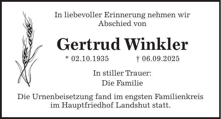 In liebevoller Erinnerung nehmen wir Abschied von Gertrud Winkler * 02.10.1935 + 06.09.2025 In stiller Trauer: Die Familie Die Urnenbeisetzung fand im engsten Familienkreis im Hauptfriedhof Landshut statt. 