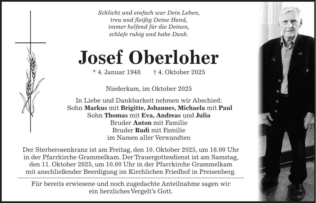 Schlicht und einfach war Dein Leben, treu und fleißig Deine Hand, immer helfend für die Deinen, schlafe ruhig und habe Dank. Josef Oberloher * 4. Januar 1948 + 4. Oktober 2025 Niederkam, im Oktober 2025 In Liebe und Dankbarkeit nehmen wir Abschied: Sohn Markus mit Brigitte, Johannes, Michaela mit Paul Sohn Thomas mit Eva, Andreas und Julia Bruder Anton mit Familie Bruder Rudi mit Familie im Namen aller Verwandten Der Sterberosenkranz ist am Freitag, den 10. Oktober 2025, um 16.00 Uhr in der Pfarrkirche Grammelkam. Der Trauergottesdienst ist am Samstag, den 11. Oktober 2025, um 10.00 Uhr in der Pfarrkirche Grammelkam mit anschließender Beerdigung im Kirchlichen Friedhof in Preisenberg. Für bereits erwiesene und noch zugedachte Anteilnahme sagen wir ein herzliches Vergelt's Gott.
