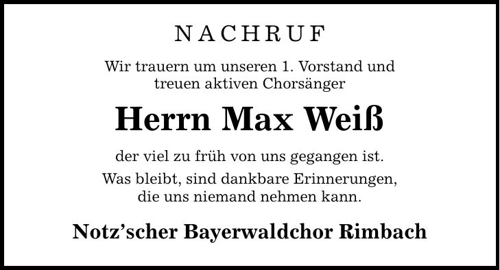 Nachruf Wir trauern um unseren 1. Vorstand und treuen aktiven Chorsänger Herrn Max Weiß der viel zu früh von uns gegangen ist. Was bleibt, sind dankbare Erinnerungen, die uns niemand nehmen kann. Notz'scher Bayerwaldchor Rimbach