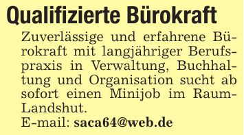 Qualifizierte Bürokraft Zuverlässige und erfahrene Bürokraft mit langjähriger Berufspraxis in Verwaltung, Buchhaltung und Organisation sucht ab sofort einen Minijob im RaumLandshut. E-mail: saca64@web.de
