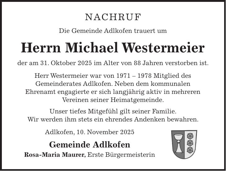 Nachruf Die Gemeinde Adlkofen trauert um Herrn Michael Westermeier der am 31. Oktober 2025 im Alter von 88 Jahren verstorben ist. Herr Westermeier war von *** Mitglied des Gemeinderates Adlkofen. Neben dem kommunalen Ehrenamt engagierte er sich langjährig aktiv in mehreren Vereinen seiner Heimatgemeinde. Unser tiefes Mitgefühl gilt seiner Familie. Wir werden ihm stets ein ehrendes Andenken bewahren. Adlkofen, 10. November 2025 Gemeinde Adlkofen Rosa-Maria Maurer, Erste Bürgermeisterin