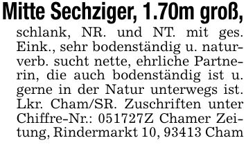 Mitte Sechziger, 1.70m groß,schlank, NR. und NT. mit ges. Eink., sehr bodenständig u. naturverb. sucht nette, ehrliche Partnerin, die auch bodenständig ist u. gerne in der Natur unterwegs ist. Lkr. Cham/SR. Zuschriften unter Chiffre-Nr.: ***Z Chamer Zeitung, Rindermarkt 10, 93413 Cham