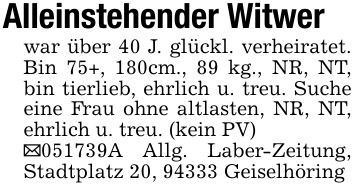 Alleinstehender Witwerwar über 40 J. glückl. verheiratet. Bin 75+, 180cm., 89 kg., NR, NT, bin tierlieb, ehrlich u. treu. Suche eine Frau ohne altlasten, NR, NT, ehrlich u. treu. (kein PV)_***A Allg. Laber-Zeitung, Stadtplatz 20, 94333 Geiselhöring