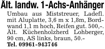 Ält. landw. 1-Achs-Anhänger Umbau aus Miststreuer, Ladefl. mit Aluplatte, 3,6 m x 1,8m, Bordwand 1,1 m hoch, Reifen gut. 500,-. Ält. Küchenholzherd Lohberger, 90 cm, AS links, braun, 50.- Tel. ***