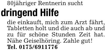 80jähriger Rentnerin suchtdringend Hilfedie einkauft, mich zum Arzt fährt, Tabletten holt und die auch ab und zu für schöne Stunden Zeit hat. Nähe Geiselhöring. Zahle gut!Tel. ***