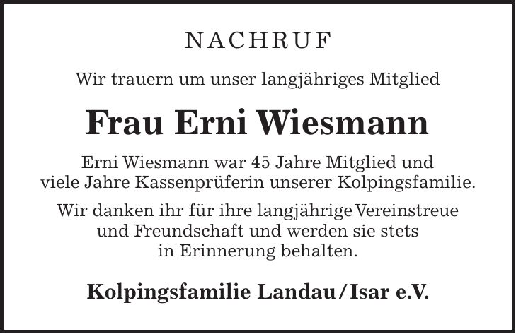 NACHRUF Wir trauern um unser langjähriges Mitglied Frau Erni Wiesmann Erni Wiesmann war 45 Jahre Mitglied und viele Jahre Kassenprüferin unserer Kolpingsfamilie. Wir danken ihr für ihre langjährige Vereinstreue und Freundschaft und werden sie stets in Erinnerung behalten. Kolpingsfamilie Landau / Isar e. V.