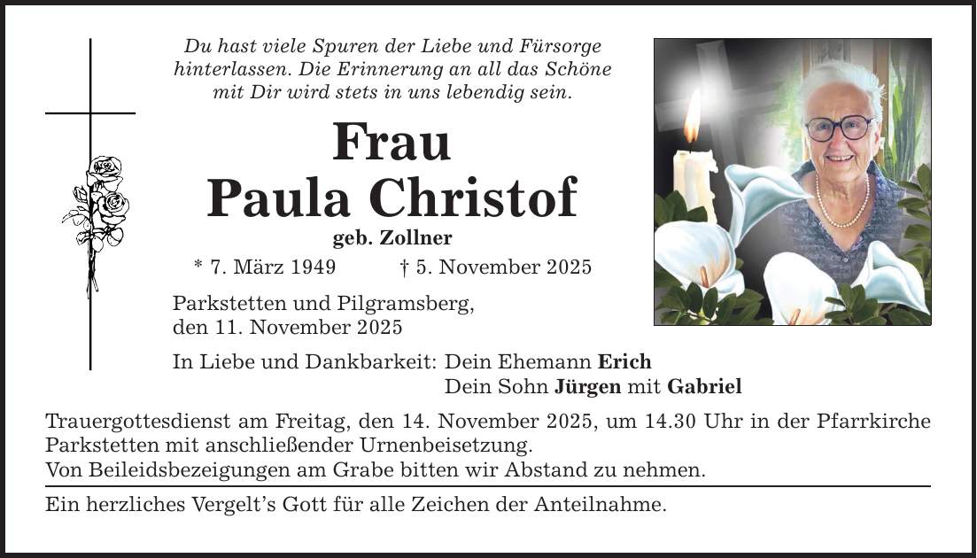 Du hast viele Spuren der Liebe und Fürsorge hinterlassen. Die Erinnerung an all das Schöne mit Dir wird stets in uns lebendig sein. Frau Paula Christof geb. Zollner * 7. März 1949 _ 5. November 2025 Parkstetten und Pilgramsberg, den 11. November 2025 In Liebe und Dankbarkeit: Dein Ehemann Erich Dein Sohn Jürgen mit Gabriel Trauergottesdienst am Freitag, den 14. November 2025, um 14.30 Uhr in der Pfarrkirche Parkstetten mit anschließender Urnenbeisetzung. Von Beileidsbezeigungen am Grabe bitten wir Abstand zu nehmen. Ein herzliches Vergelt's Gott für alle Zeichen der Anteilnahme.