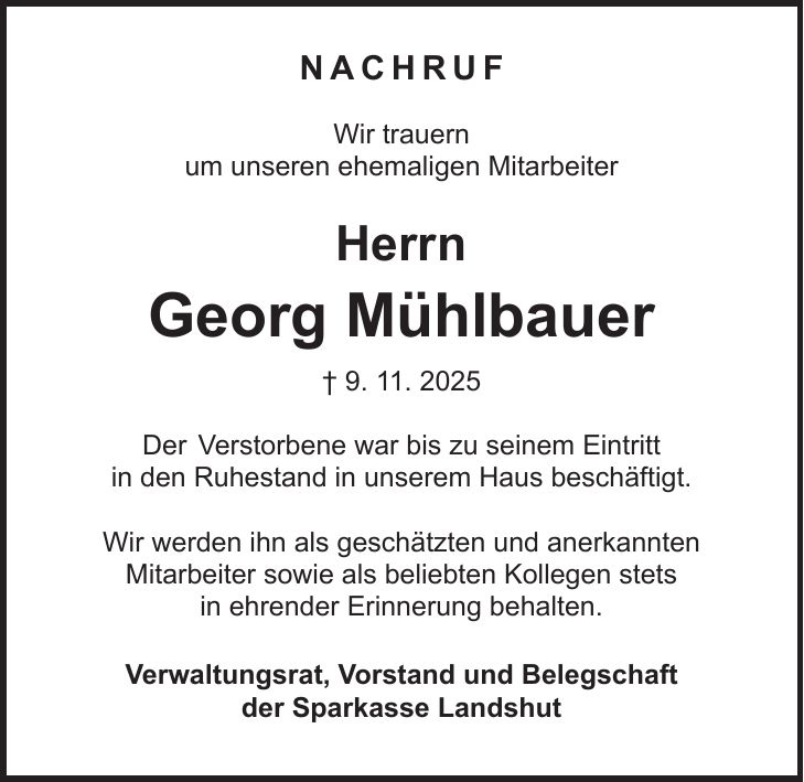  Nachruf Wir trauern um unseren ehemaligen Mitarbeiter Herrn Georg Mühlbauer + 9. 11. 2025 Der Verstorbene war bis zu seinem Eintritt in den Ruhestand in unserem Haus beschäftigt. Wir werden ihn als geschätzten und anerkannten Mitarbeiter sowie als beliebten Kollegen stets in ehrender Erinnerung behalten. Verwaltungsrat, Vorstand und Belegschaft der Sparkasse Landshut