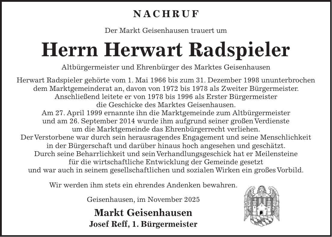 Nachruf Der Markt Geisenhausen trauert um Herrn Herwart Radspieler Altbürgermeister und Ehrenbürger des Marktes Geisenhausen Herwart Radspieler gehörte vom 1. Mai 1966 bis zum 31. Dezember 1998 ununterbrochen dem Marktgemeinderat an, davon von 1972 bis 1978 als Zweiter Bürgermeister. Anschließend leitete er von 1978 bis 1996 als Erster Bürgermeister die Geschicke des Marktes Geisenhausen. Am 27. April 1999 ernannte ihn die Marktgemeinde zum Altbürgermeister und am 26. September 2014 wurde ihm aufgrund seiner großen Verdienste um die Marktgemeinde das Ehrenbürgerrecht verliehen. Der Verstorbene war durch sein herausragendes Engagement und seine Menschlichkeit in der Bürgerschaft und darüber hinaus hoch angesehen und geschätzt. Durch seine Beharrlichkeit und sein Verhandlungsgeschick hat er Meilensteine für die wirtschaftliche Entwicklung der Gemeinde gesetzt und war auch in seinem gesellschaftlichen und sozialen Wirken ein großes Vorbild. Wir werden ihm stets ein ehrendes Andenken bewahren. Geisenhausen, im November 2025 Markt Geisenhausen Josef Reff, 1. Bürgermeister
