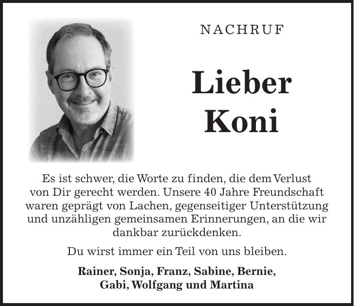  Nachruf Lieber Koni Es ist schwer, die Worte zu finden, die dem Verlust von Dir gerecht werden. Unsere 40 Jahre Freundschaft waren geprägt von Lachen, gegenseitiger Unterstützung und unzähligen gemeinsamen Erinnerungen, an die wir dankbar zurückdenken. Du wirst immer ein Teil von uns bleiben. Rainer, Sonja, Franz, Sabine, Bernie, Gabi, Wolfgang und Martina