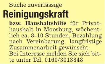 Suche zuverlässigeReinigungskraftbzw. Haushaltshilfe für Privathaushalt in Moosburg, wöchentlich ca. 8-10 Stunden, Bezahlung nach Vereinbarung, langfristige Zusammenarbeit gewünscht.Bei Interesse melden Sie sich bitte unter Tel. ***