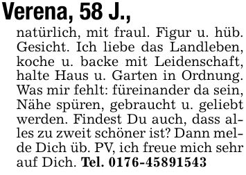 Verena, 58 J.,natürlich, mit fraul. Figur u. hüb. Gesicht. Ich liebe das Landleben, koche u. backe mit Leidenschaft, halte Haus u. Garten in Ordnung. Was mir fehlt: füreinander da sein, Nähe spüren, gebraucht u. geliebt werden. Findest Du auch, dass alles zu zweit schöner ist? Dann melde Dich üb. PV, ich freue mich sehr auf Dich. Tel. ***