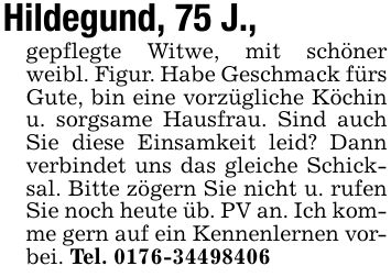Hildegund, 75 J.,gepflegte Witwe, mit schöner weibl. Figur. Habe Geschmack fürs Gute, bin eine vorzügliche Köchin u. sorgsame Hausfrau. Sind auch Sie diese Einsamkeit leid? Dann verbindet uns das gleiche Schicksal. Bitte zögern Sie nicht u. rufen Sie noch heute üb. PV an. Ich komme gern auf ein Kennenlernen vorbei. Tel. ***