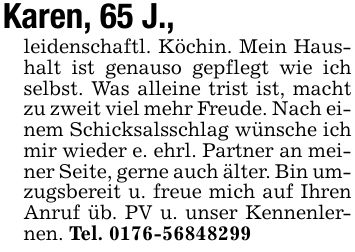 Karen, 65 J.,leidenschaftl. Köchin. Mein Haushalt ist genauso gepflegt wie ich selbst. Was alleine trist ist, macht zu zweit viel mehr Freude. Nach einem Schicksalsschlag wünsche ich mir wieder e. ehrl. Partner an meiner Seite, gerne auch älter. Bin umzugsbereit u. freue mich auf Ihren Anruf üb. PV u. unser Kennenlernen. Tel. ***