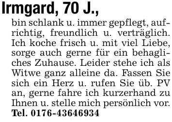 Irmgard, 70 J., bin schlank u. immer gepflegt, aufrichtig, freundlich u. verträglich. Ich koche frisch u. mit viel Liebe, sorge auch gerne für ein behagliches Zuhause. Leider stehe ich als Witwe ganz alleine da. Fassen Sie sich ein Herz u. rufen Sie üb. PV an, gerne fahre ich kurzerhand zu Ihnen u. stelle mich persönlich vor. Tel. ***