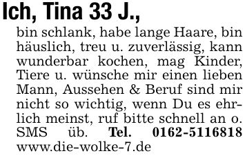 Ich, Tina 33 J.,bin schlank, habe lange Haare, bin häuslich, treu u. zuverlässig, kann wunderbar kochen, mag Kinder, Tiere u. wünsche mir einen lieben Mann, Aussehen & Beruf sind mir nicht so wichtig, wenn Du es ehrlich meinst, ruf bitte schnell an o. SMS üb. Tel. *** www.die-wolke-7.de