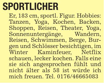 SPORTLICHER Er, 183 cm, sportl. Figur. Hobbies: Tanzen, Yoga, Kochen, Backen, Shoppen, Reisen, Theater, Yoga, Sonnenuntergänge, Wandern, Reisen, Schwimmen, Berge, Burgen und Schlösser besichtigen, im Winter Kaminfeuer, Netflix schauen, lecker kochen. Falls eine sie sich angesprochen fühlt und nicht älter als 58 ist würde ich mich freuen. Tel. ***