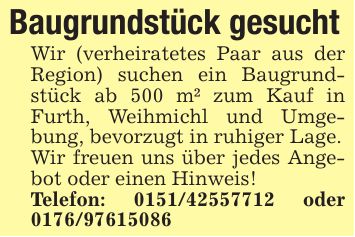 Baugrundstück gesuchtWir (verheiratetes Paar aus der Region) suchen ein Baugrundstück ab 500 m² zum Kauf in Furth, Weihmichl und Umgebung, bevorzugt in ruhiger Lage.Wir freuen uns über jedes Angebot oder einen Hinweis!Telefon: *** oder ***