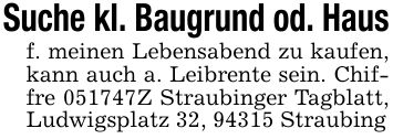 Suche kl. Baugrund od. Hausf. meinen Lebensabend zu kaufen, kann auch a. Leibrente sein. Chiffre ***Z Straubinger Tagblatt, Ludwigsplatz 32, 94315 Straubing