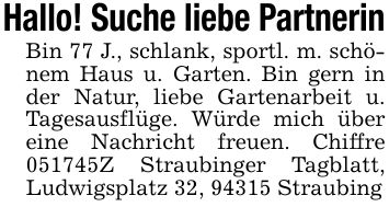Hallo! Suche liebe PartnerinBin 77 J., schlank, sportl. m. schönem Haus u. Garten. Bin gern in der Natur, liebe Gartenarbeit u. Tagesausflüge. Würde mich über eine Nachricht freuen. Chiffre ***Z Straubinger Tagblatt, Ludwigsplatz 32, 94315 Straubing