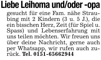 Liebe Leihoma und/oder -opagesucht für eine Fam. nähe Straubing mit 2 Kindern (3 u. 5 J.), die ein bisschen Herz, Zeit (für Spiel u. Spass) und Lebenserfahrung mit uns teilen möchten. Wir freuen uns über deine Nachricht, gerne auch per Whatsapp, wir rufen auch zurück. Tel. ***