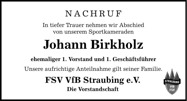Nachruf In tiefer Trauer nehmen wir Abschied von unserem Sportkameraden Johann Birkholz ehemaliger 1. Vorstand und 1. Geschäftsführer Unsere aufrichtige Anteilnahme gilt seiner Familie. FSV VfB Straubing e.V. Die Vorstandschaft