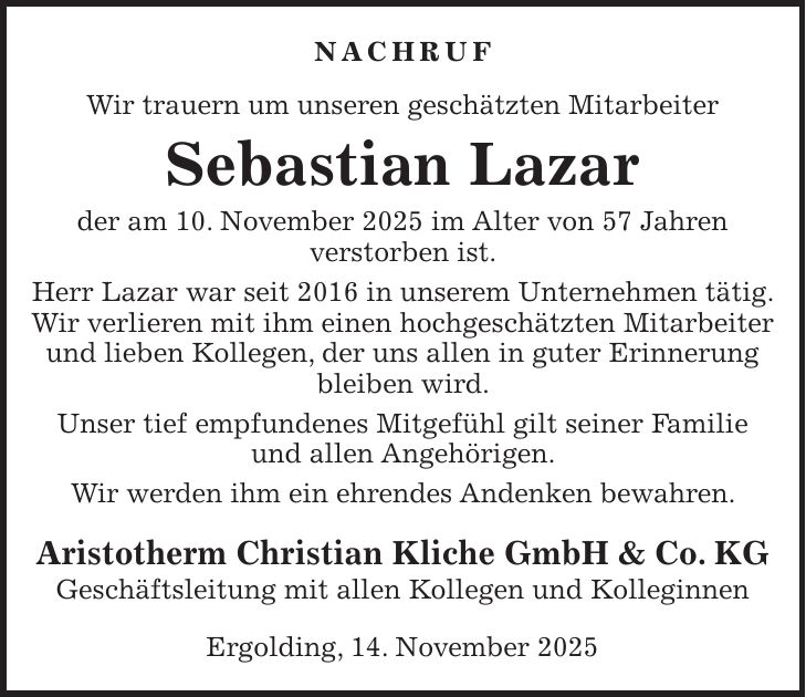 Nachruf Wir trauern um unseren geschätzten Mitarbeiter Sebastian Lazar der am 10. November 2025 im Alter von 57 Jahren verstorben ist. Herr Lazar war seit 2016 in unserem Unternehmen tätig. Wir verlieren mit ihm einen hochgeschätzten Mitarbeiter und lieben Kollegen, der uns allen in guter Erinnerung bleiben wird. Unser tief empfundenes Mitgefühl gilt seiner Familie und allen Angehörigen. Wir werden ihm ein ehrendes Andenken bewahren. Aristotherm Christian Kliche GmbH & Co. KG Geschäftsleitung mit allen Kollegen und Kolleginnen Ergolding, 14. November 2025